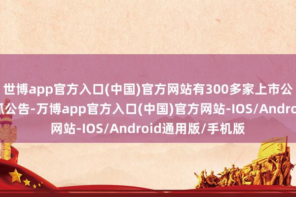 世博app官方入口(中国)官方网站有300多家上市公司显露了鞭策减抓公告-万博app官方入口(中国)官方网站-IOS/Android通用版/手机版