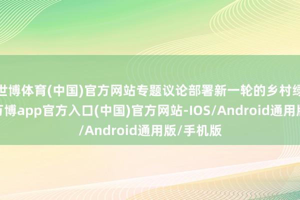 世博体育(中国)官方网站专题议论部署新一轮的乡村绿化职责-万博app官方入口(中国)官方网站-IOS/Android通用版/手机版