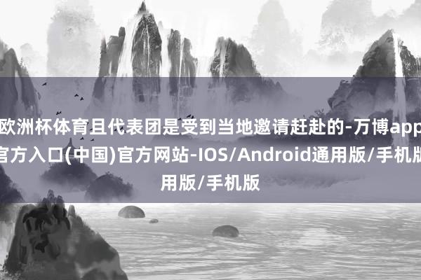 欧洲杯体育且代表团是受到当地邀请赶赴的-万博app官方入口(中国)官方网站-IOS/Android通用版/手机版
