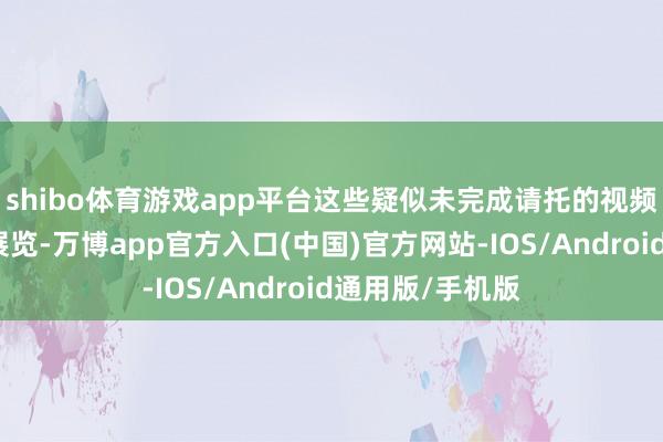 shibo体育游戏app平台这些疑似未完成请托的视频已被认真用于展览-万博app官方入口(中国)官方网站-IOS/Android通用版/手机版