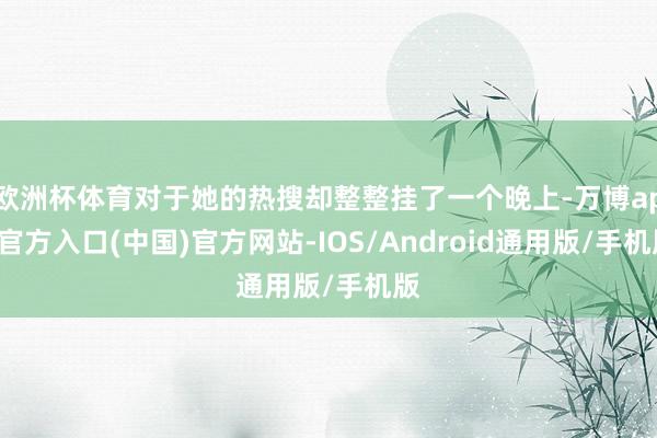 欧洲杯体育对于她的热搜却整整挂了一个晚上-万博app官方入口(中国)官方网站-IOS/Android通用版/手机版