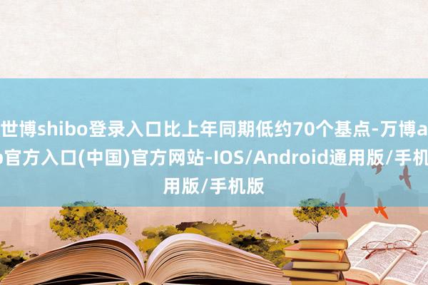 世博shibo登录入口比上年同期低约70个基点-万博app官方入口(中国)官方网站-IOS/Android通用版/手机版