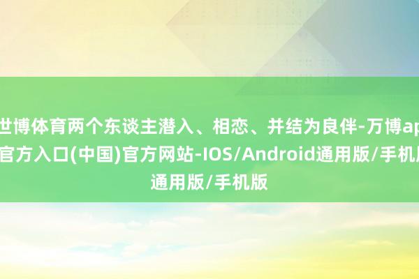 世博体育两个东谈主潜入、相恋、并结为良伴-万博app官方入口(中国)官方网站-IOS/Android通用版/手机版