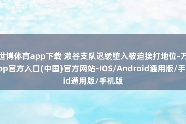 世博体育app下载 濑谷支队迟缓堕入被迫挨打地位-万博app官方入口(中国)官方网站-IOS/Android通用版/手机版