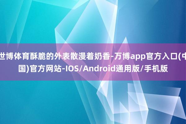 世博体育酥脆的外表散漫着奶香-万博app官方入口(中国)官方网站-IOS/Android通用版/手机版