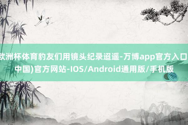 欧洲杯体育豹友们用镜头纪录迢遥-万博app官方入口(中国)官方网站-IOS/Android通用版/手机版