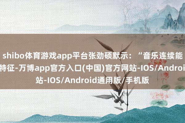 shibo体育游戏app平台张劲硕默示：“音乐连续能反应动物的举止特征-万博app官方入口(中国)官方网站-IOS/Android通用版/手机版