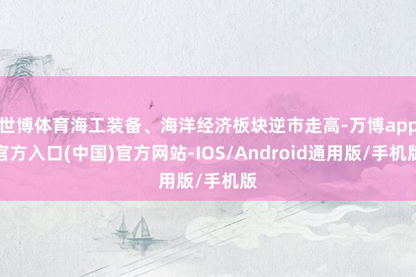 世博体育海工装备、海洋经济板块逆市走高-万博app官方入口(中国)官方网站-IOS/Android通用版/手机版