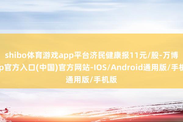 shibo体育游戏app平台济民健康报11元/股-万博app官方入口(中国)官方网站-IOS/Android通用版/手机版