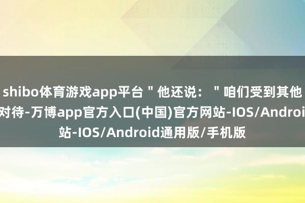 shibo体育游戏app平台＂他还说：＂咱们受到其他国度如斯恶劣的对待-万博app官方入口(中国)官方网站-IOS/Android通用版/手机版