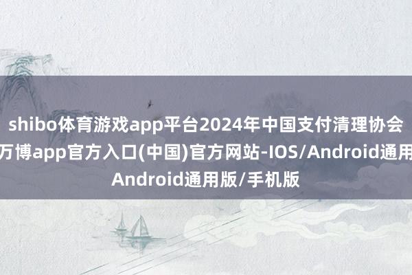 shibo体育游戏app平台2024年中国支付清理协会数据融会-万博app官方入口(中国)官方网站-IOS/Android通用版/手机版