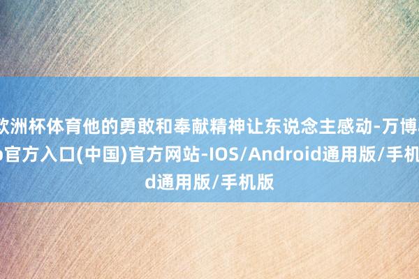欧洲杯体育他的勇敢和奉献精神让东说念主感动-万博app官方入口(中国)官方网站-IOS/Android通用版/手机版