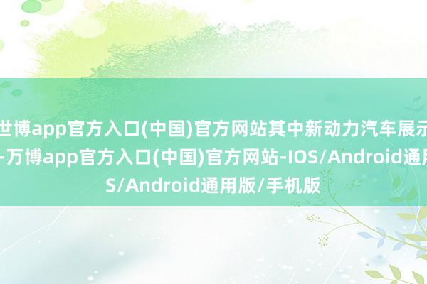 世博app官方入口(中国)官方网站其中新动力汽车展示规模超五成-万博app官方入口(中国)官方网站-IOS/Android通用版/手机版