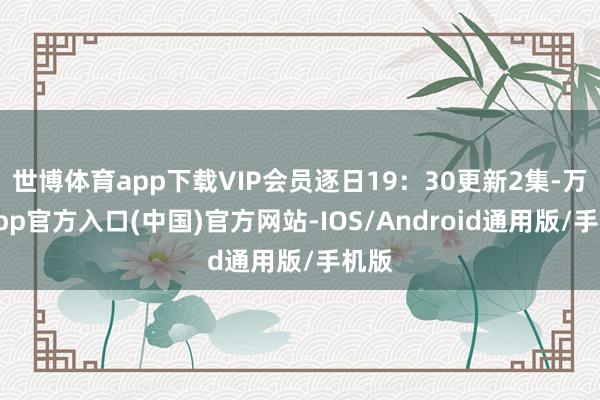 世博体育app下载VIP会员逐日19：30更新2集-万博app官方入口(中国)官方网站-IOS/Android通用版/手机版