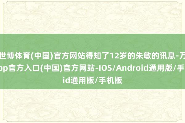 世博体育(中国)官方网站得知了12岁的朱敏的讯息-万博app官方入口(中国)官方网站-IOS/Android通用版/手机版