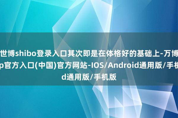 世博shibo登录入口其次即是在体格好的基础上-万博app官方入口(中国)官方网站-IOS/Android通用版/手机版