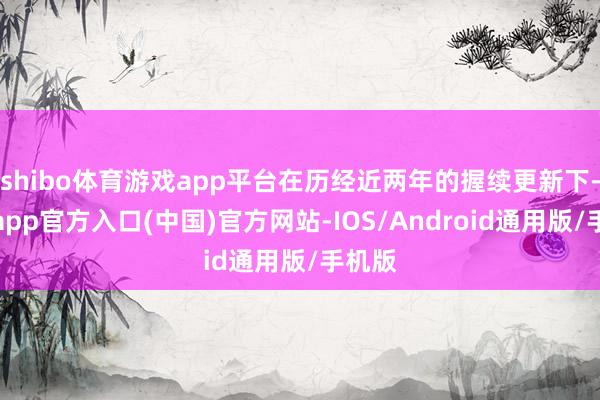 shibo体育游戏app平台在历经近两年的握续更新下-万博app官方入口(中国)官方网站-IOS/Android通用版/手机版