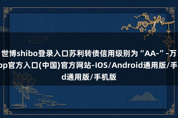 世博shibo登录入口苏利转债信用级别为“AA-”-万博app官方入口(中国)官方网站-IOS/Android通用版/手机版