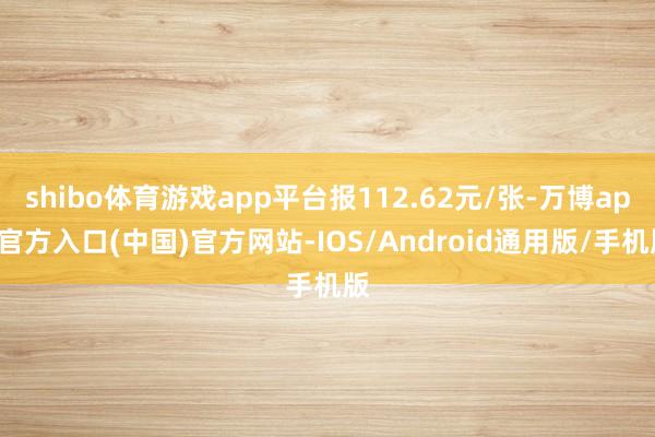 shibo体育游戏app平台报112.62元/张-万博app官方入口(中国)官方网站-IOS/Android通用版/手机版