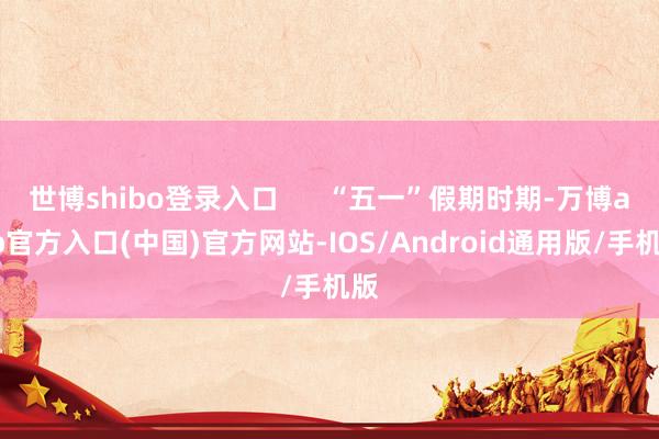 世博shibo登录入口      “五一”假期时期-万博app官方入口(中国)官方网站-IOS/Android通用版/手机版