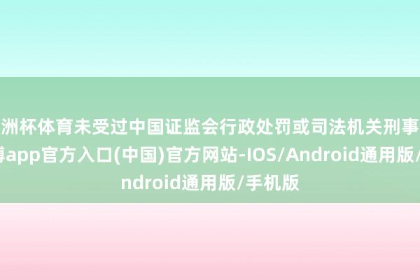 欧洲杯体育未受过中国证监会行政处罚或司法机关刑事处罚-万博app官方入口(中国)官方网站-IOS/Android通用版/手机版