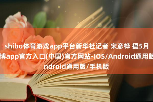 shibo体育游戏app平台新华社记者 宋彦桦 摄5月11日-万博app官方入口(中国)官方网站-IOS/Android通用版/手机版