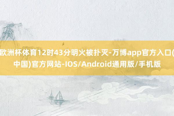 欧洲杯体育12时43分明火被扑灭-万博app官方入口(中国)官方网站-IOS/Android通用版/手机版