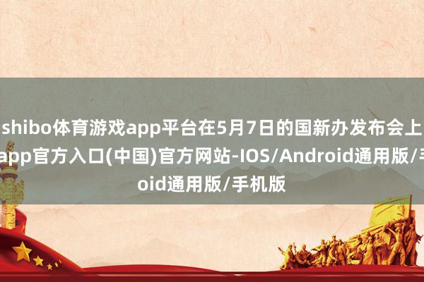 shibo体育游戏app平台在5月7日的国新办发布会上-万博app官方入口(中国)官方网站-IOS/Android通用版/手机版
