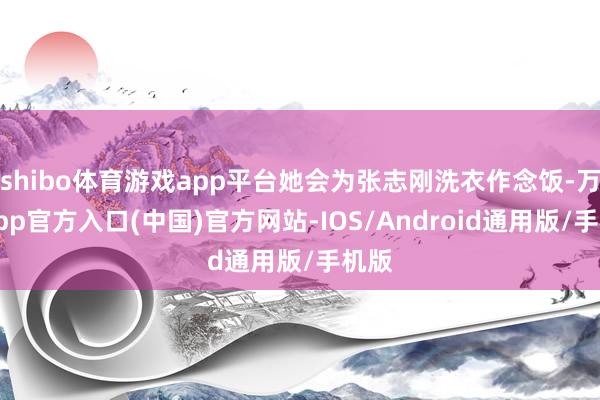 shibo体育游戏app平台她会为张志刚洗衣作念饭-万博app官方入口(中国)官方网站-IOS/Android通用版/手机版