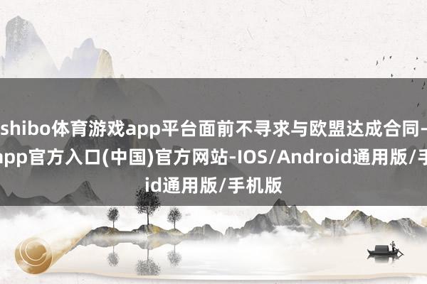 shibo体育游戏app平台面前不寻求与欧盟达成合同-万博app官方入口(中国)官方网站-IOS/Android通用版/手机版