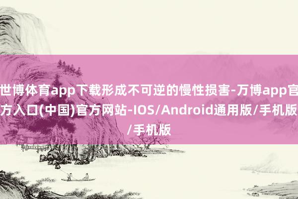 世博体育app下载形成不可逆的慢性损害-万博app官方入口(中国)官方网站-IOS/Android通用版/手机版