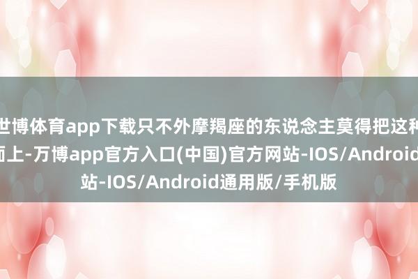 世博体育app下载只不外摩羯座的东说念主莫得把这种适度欲摆在明面上-万博app官方入口(中国)官方网站-IOS/Android通用版/手机版