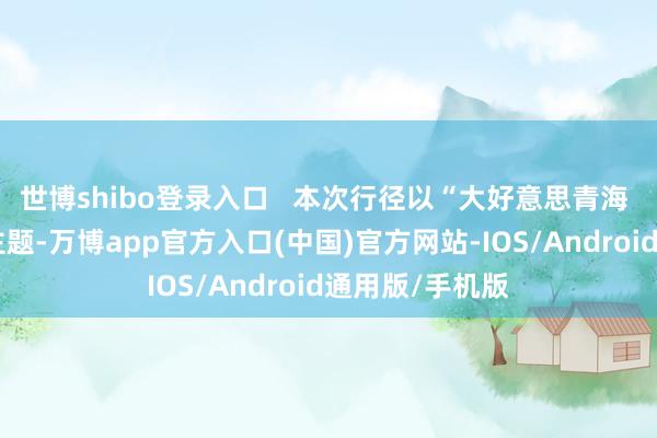 世博shibo登录入口   本次行径以“大好意思青海 生态旅游”为主题-万博app官方入口(中国)官方网站-IOS/Android通用版/手机版