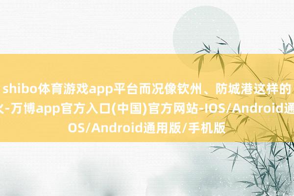 shibo体育游戏app平台而况像钦州、防城港这样的小城还未大火-万博app官方入口(中国)官方网站-IOS/Android通用版/手机版
