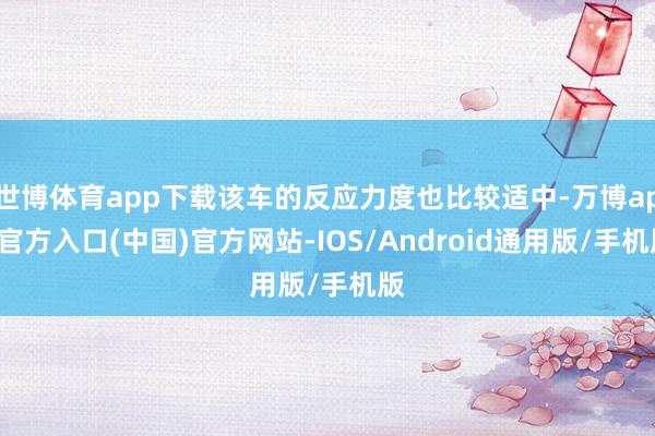 世博体育app下载该车的反应力度也比较适中-万博app官方入口(中国)官方网站-IOS/Android通用版/手机版