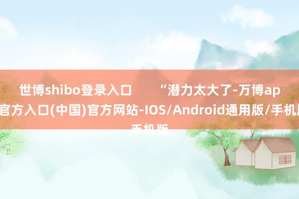 世博shibo登录入口       “潜力太大了-万博app官方入口(中国)官方网站-IOS/Android通用版/手机版