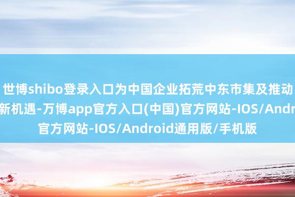 世博shibo登录入口为中国企业拓荒中东市集及推动中卡市集所作挖掘新机遇-万博app官方入口(中国)官方网站-IOS/Android通用版/手机版
