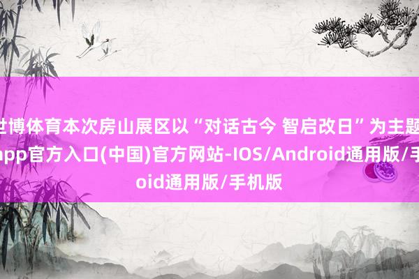 世博体育本次房山展区以“对话古今 智启改日”为主题-万博app官方入口(中国)官方网站-IOS/Android通用版/手机版