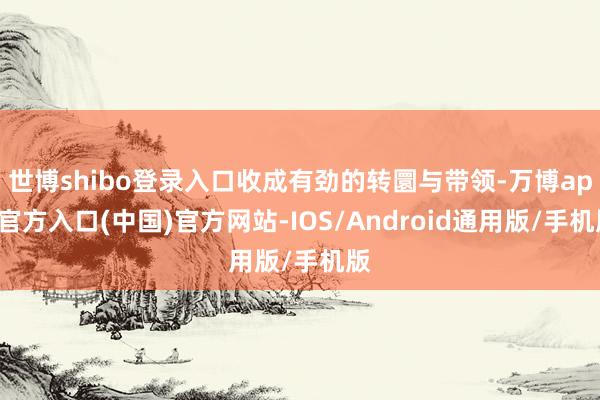 世博shibo登录入口收成有劲的转圜与带领-万博app官方入口(中国)官方网站-IOS/Android通用版/手机版