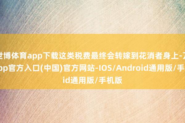 世博体育app下载这类税费最终会转嫁到花消者身上-万博app官方入口(中国)官方网站-IOS/Android通用版/手机版