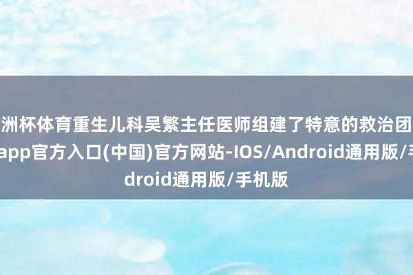欧洲杯体育重生儿科吴繁主任医师组建了特意的救治团队-万博app官方入口(中国)官方网站-IOS/Android通用版/手机版