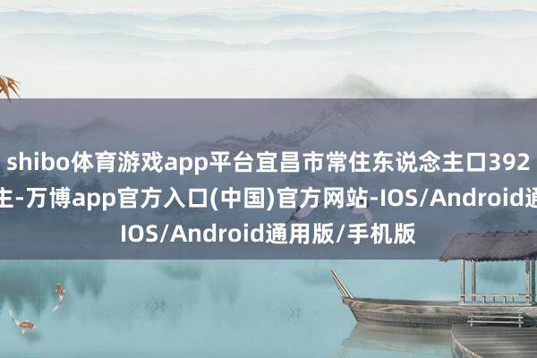 shibo体育游戏app平台宜昌市常住东说念主口392.00万东说念主-万博app官方入口(中国)官方网站-IOS/Android通用版/手机版