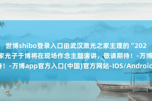 世博shibo登录入口由武汉激光之家主理的“2024星锐峰会”行将启幕，富家光子于博将在现场作念主题演讲，敬请期待！-万博app官方入口(中国)官方网站-IOS/Android通用版/手机版