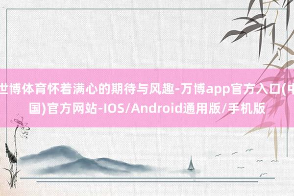 世博体育怀着满心的期待与风趣-万博app官方入口(中国)官方网站-IOS/Android通用版/手机版