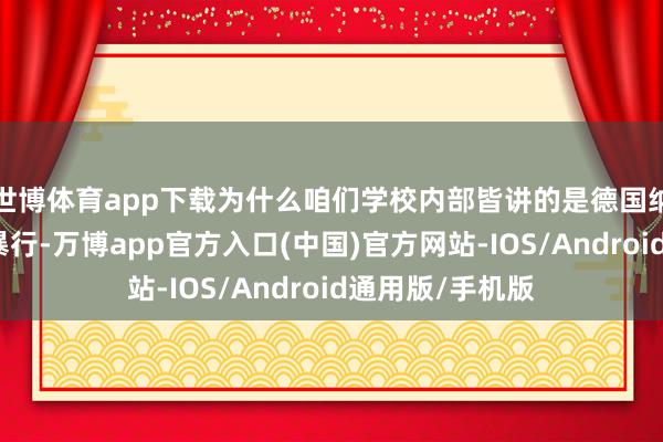 世博体育app下载为什么咱们学校内部皆讲的是德国纳粹党在欧洲的暴行-万博app官方入口(中国)官方网站-IOS/Android通用版/手机版