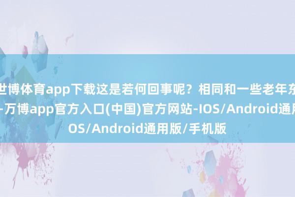 世博体育app下载这是若何回事呢？相同和一些老年东说念主聊天-万博app官方入口(中国)官方网站-IOS/Android通用版/手机版