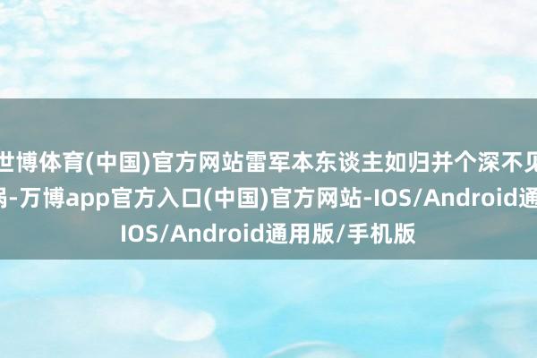 世博体育(中国)官方网站雷军本东谈主如归并个深不见底的流量旋涡-万博app官方入口(中国)官方网站-IOS/Android通用版/手机版