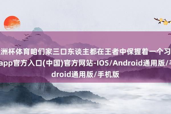 欧洲杯体育咱们家三口东谈主都在王者中保握着一个习尚-万博app官方入口(中国)官方网站-IOS/Android通用版/手机版