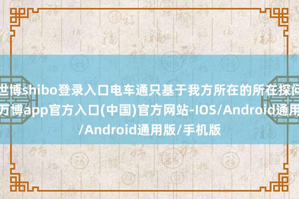 世博shibo登录入口电车通只基于我方所在的所在探问得出论断-万博app官方入口(中国)官方网站-IOS/Android通用版/手机版