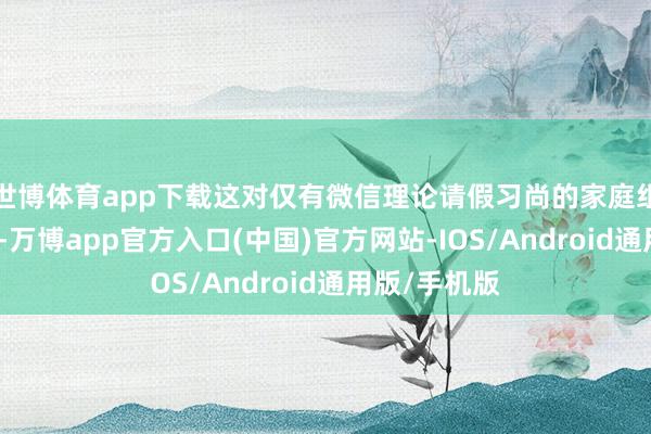 世博体育app下载这对仅有微信理论请假习尚的家庭组成本色扼制-万博app官方入口(中国)官方网站-IOS/Android通用版/手机版
